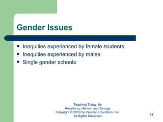 Gender Issues Inequities experienced by female students Inequities experienced by males Single gender schools Teaching Today, 8e Armstrong, Henson and Savage Copyright © 2009 by Pearson Education, Inc. All Rights Reserved 