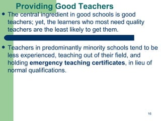 Providing Good Teachers The central ingredient in good schools is good teachers; yet, the learners who most need quality teachers are the least likely to get them. Teachers in predominantly minority schools tend to be less experienced, teaching out of their field, and holding  emergency teaching certificates , in lieu of normal qualifications. 