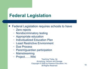 Federal Legislation Federal Legislation requires schools to have  Zero rejects Nondiscriminatory testing Appropriate education Individualized Education Plan Least Restrictive Environment Due Process Parent/guardian participation Mainstreaming Project……Wiki Teaching Today, 8e Armstrong, Henson and Savage Copyright © 2009 by Pearson Education, Inc. All Rights Reserved 