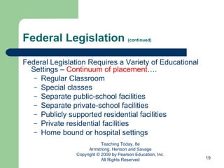 Federal Legislation  (continued) Federal Legislation Requires a Variety of Educational Settings –  Continuum of placement …. Regular Classroom Special classes Separate public-school facilities Separate private-school facilities Publicly supported residential facilities Private residential facilities Home bound or hospital settings Teaching Today, 8e Armstrong, Henson and Savage Copyright © 2009 by Pearson Education, Inc. All Rights Reserved 
