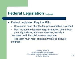 Federal Legislation  (continued) Federal Legislation Requires IEPs - Developed  soon after the learner’s condition is verified - Must include the learner’s regular teacher, one or both  parent/guardians, and a non-teacher, usually a  counselor, and the child, when appropriate - The team must meet at least annually to discuss  progress Teaching Today, 8e Armstrong, Henson and Savage Copyright © 2009 by Pearson Education, Inc. All Rights Reserved 