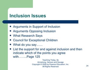 Inclusion Issues Arguments in Support of Inclusion Arguments Opposing Inclusion What Research Says Council for Exceptional Children What do you say…… List the support for and against inclusion and then indicate which of the points you agree with……..Page 125 Teaching Today, 8e Armstrong, Henson and Savage Copyright © 2009 by Pearson Education, Inc. All Rights Reserved 