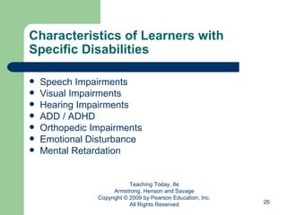 Characteristics of Learners with Specific Disabilities Speech Impairments Visual Impairments Hearing Impairments ADD / ADHD Orthopedic Impairments Emotional Disturbance Mental Retardation Teaching Today, 8e Armstrong, Henson and Savage Copyright © 2009 by Pearson Education, Inc. All Rights Reserved 