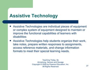 Assistive Technology Assistive Technologies are individual pieces of equipment or complex system of equipment designed to maintain or improve the functional capabilities of learners with disabilities Assistive Technologies help students organize their work, take notes, prepare written responses to assignments, access reference materials, and change information formats to meet their special learning needs. Teaching Today, 8e Armstrong, Henson and Savage Copyright © 2009 by Pearson Education, Inc. All Rights Reserved 
