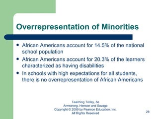 Overrepresentation of Minorities African Americans account for 14.5% of the national school population African Americans account for 20.3% of the learners characterized as having disabilities In schools with high expectations for all students, there is no overrepresentation of African Americans Teaching Today, 8e Armstrong, Henson and Savage Copyright © 2009 by Pearson Education, Inc. All Rights Reserved 