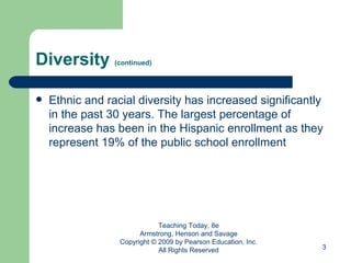 Diversity  (continued) Ethnic and racial diversity has increased significantly in the past 30 years. The largest percentage of increase has been in the Hispanic enrollment as they represent 19% of the public school enrollment Teaching Today, 8e Armstrong, Henson and Savage Copyright © 2009 by Pearson Education, Inc. All Rights Reserved 