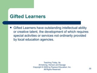 Gifted Learners Gifted Learners have outstanding intellectual ability or creative talent, the development of which requires special activities or services not ordinarily provided by local education agencies. Teaching Today, 8e Armstrong, Henson and Savage Copyright © 2009 by Pearson Education, Inc. All Rights Reserved 