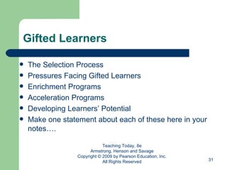 Gifted Learners The Selection Process Pressures Facing Gifted Learners Enrichment Programs  Acceleration Programs  Developing Learners’ Potential Make one statement about each of these here in your notes…. Teaching Today, 8e Armstrong, Henson and Savage Copyright © 2009 by Pearson Education, Inc. All Rights Reserved 
