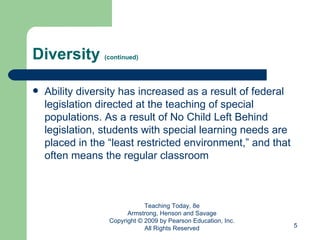 Diversity  (continued) Ability diversity has increased as a result of federal legislation directed at the teaching of special populations. As a result of No Child Left Behind legislation, students with special learning needs are placed in the “least restricted environment,” and that often means the regular classroom Teaching Today, 8e Armstrong, Henson and Savage Copyright © 2009 by Pearson Education, Inc. All Rights Reserved 