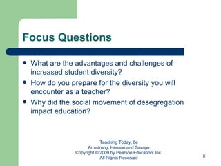Focus Questions What are the advantages and challenges of increased student diversity? How do you prepare for the diversity you will encounter as a teacher? Why did the social movement of desegregation impact education? Teaching Today, 8e Armstrong, Henson and Savage Copyright © 2009 by Pearson Education, Inc. All Rights Reserved 