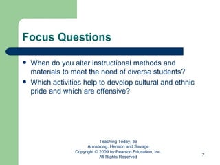 Focus Questions When do you alter instructional methods and materials to meet the need of diverse students? Which activities help to develop cultural and ethnic pride and which are offensive? Teaching Today, 8e Armstrong, Henson and Savage Copyright © 2009 by Pearson Education, Inc. All Rights Reserved 