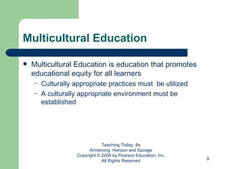 Multicultural Education Multicultural Education is education that promotes educational equity for all learners Culturally appropriate practices must  be utilized A culturally appropriate environment must be established Teaching Today, 8e Armstrong, Henson and Savage Copyright © 2009 by Pearson Education, Inc. All Rights Reserved 