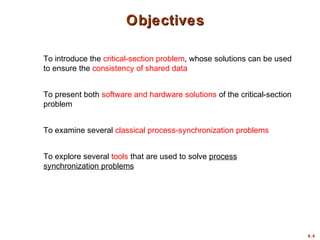6.4
ObjectivesObjectives
To introduce the critical-section problem, whose solutions can be used
to ensure the consistency of shared data
To present both software and hardware solutions of the critical-section
problem
To examine several classical process-synchronization problems
To explore several tools that are used to solve process
synchronization problems
 
