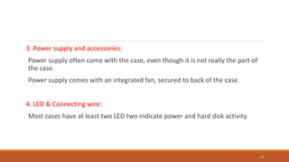 3. Power supply and accessories:
Power supply often come with the case, even though it is not really the part of
the case.
Power supply comes with an integrated fan, secured to back of the case.
4. LED & Connecting wire:
Most cases have at least two LED two indicate power and hard disk activity.
14
 
