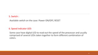 5. Switch :
Available switch on the case: Power ON/OFF, RESET
6. Speed indicator LED:
Some case have digital LED to read out the speed of the processor and usually
comprised of several LEDs taken together to form different combination of
colors.
15
 