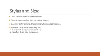 Styles and Size:
Cases come in several different styles.
There are no standard for case size or shapes.
Case may differ among different manufacturing companies.
However cases varies according to :
a. Number of components it can hold.
b. How fast it can cool the system.
4
 