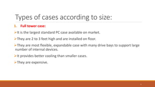 Types of cases according to size:
1. Full tower case:
It is the largest standard PC case available on market.
They are 2 to 3 feet high and are installed on floor.
They are most flexible, expandable case with many drive bays to support large
number of internal devices.
It provides better cooling than smaller cases.
They are expensive.
5
 