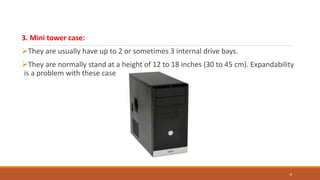 3. Mini tower case:
They are usually have up to 2 or sometimes 3 internal drive bays.
They are normally stand at a height of 12 to 18 inches (30 to 45 cm). Expandability
is a problem with these cases.
8
 
