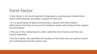 Form Factor:
Form factor is the most important thing about a case because it determines
which motherboards and power supplies fit that case.
It is a specification of physical dimensions, layouts and other explicit
information that helps to ensure the hardware works with products that support
the form factor.
The size of the motherboard is often called the Form Factor and there are
several standards.
The form factor also identifies the location of the holes that are used to mount
the motherboard into the system case
9
 