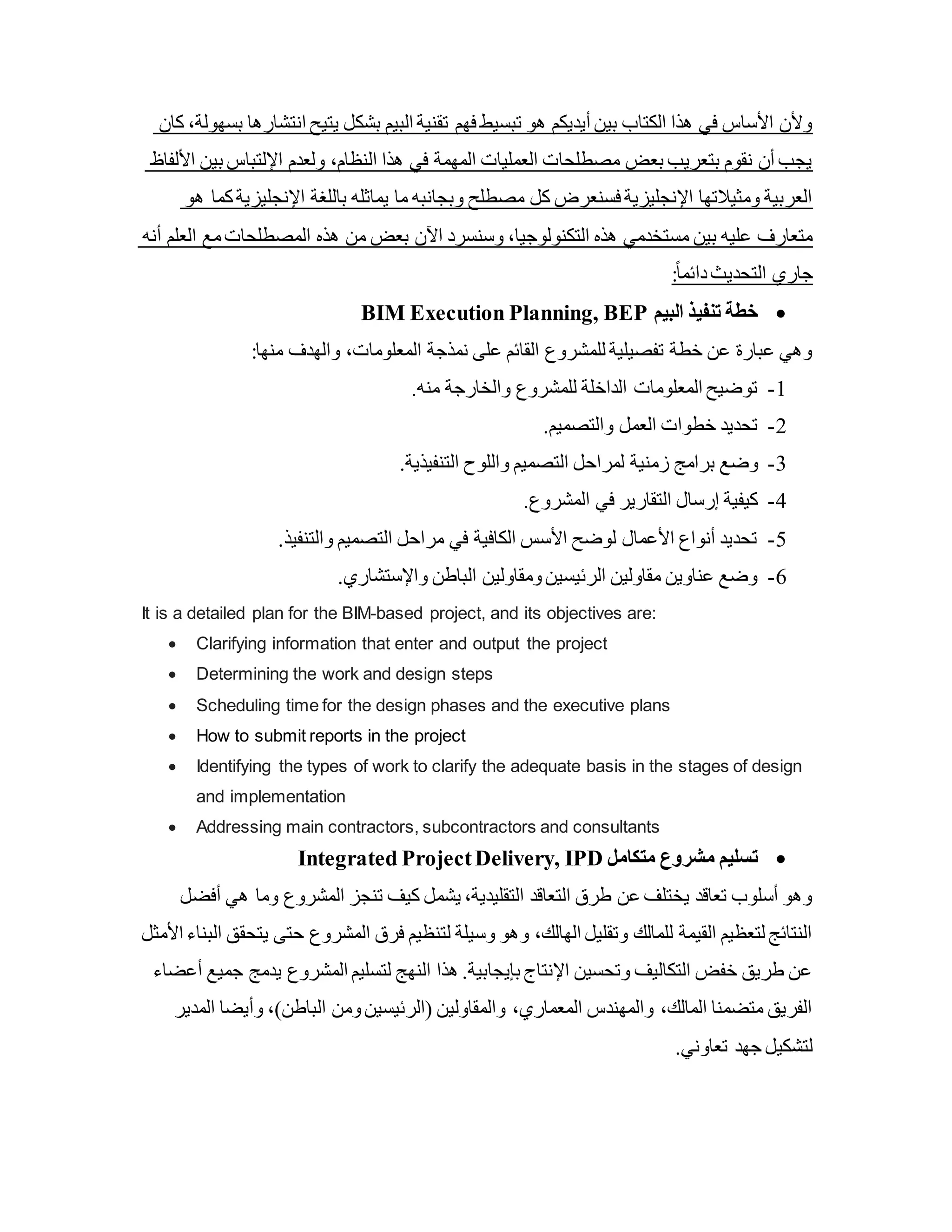 ‫كان‬ ،‫بسهولة‬ ‫انتشارها‬ ‫يتيح‬ ‫بشكل‬ ‫البيم‬ ‫تقنية‬ ‫فهم‬ ‫تبسيط‬ ‫هو‬ ‫أيديكم‬ ‫بين‬ ‫الكتاب‬ ‫هذا‬ ‫في‬ ‫األساس‬ ‫وألن‬
‫األلفاظ‬ ‫بين‬ ‫اإللتباس‬ ‫ولعدم‬ ،‫النظام‬ ‫هذا‬ ‫في‬ ‫المهمة‬ ‫العمليات‬ ‫مصطلحات‬ ‫بعض‬ ‫بتعريب‬ ‫نقوم‬ ‫أن‬ ‫يجب‬
‫هو‬ ‫كما‬‫اإلنجليزية‬ ‫باللغة‬ ‫يماثله‬ ‫ما‬ ‫وبجانبه‬ ‫مصطلح‬ ‫كل‬ ‫فسنعرض‬ ‫اإلنجليزية‬ ‫ومثيالتها‬ ‫العربية‬
‫أنه‬ ‫العلم‬ ‫مع‬‫المصطلحات‬ ‫هذه‬ ‫من‬ ‫بعض‬ ‫اآلن‬ ‫وسنسرد‬ ،‫التكنولوجيا‬ ‫هذه‬ ‫مستخدمي‬ ‫بين‬ ‫عليه‬ ‫متعارف‬
:ً‫ا‬‫دائم‬‫التحديث‬ ‫جاري‬

‫البيم‬ ‫تنفيذ‬ ‫خطة‬
BIM Execution Planning, BEP
:‫منها‬ ‫والهدف‬ ،‫المعلومات‬ ‫نمذجة‬ ‫على‬ ‫القائم‬ ‫للمشروع‬ ‫تفصيلية‬ ‫خطة‬ ‫عن‬ ‫عبارة‬ ‫وهي‬
1
-
.‫منه‬ ‫والخارجة‬ ‫للمشروع‬ ‫الداخلة‬ ‫المعلومات‬ ‫توضيح‬
2
-
.‫والتصميم‬ ‫العمل‬ ‫خطوات‬ ‫تحديد‬
3
-
‫برامج‬ ‫وضع‬
.‫التنفيذية‬ ‫واللوح‬ ‫التصميم‬ ‫لمراحل‬ ‫زمنية‬
4
-
.‫المشروع‬ ‫في‬ ‫التقارير‬ ‫إرسال‬ ‫كيفية‬
5
-
.‫والتنفيذ‬ ‫التصميم‬ ‫مراحل‬ ‫في‬ ‫الكافية‬ ‫األسس‬ ‫لوضح‬ ‫األعمال‬ ‫أنواع‬ ‫تحديد‬
6
-
.‫واإلستشاري‬ ‫الباطن‬ ‫ومقاولين‬‫الرئيسين‬ ‫مقاولين‬ ‫عناوين‬ ‫وضع‬
It is a detailed plan for the BIM-based project, and its objectives are:
 Clarifying information that enter and output the project
 Determining the work and design steps
 Scheduling time for the design phases and the executive plans
 How to submit reports in the project
 Identifying the types of work to clarify the adequate basis in the stages of design
and implementation
 Addressing main contractors, subcontractors and consultants

‫متكامل‬ ‫مشروع‬ ‫تسليم‬
Integrated ProjectDelivery, IPD
‫هي‬ ‫وما‬ ‫المشروع‬ ‫تنجز‬ ‫كيف‬ ‫يشمل‬ ،‫التقليدية‬ ‫التعاقد‬ ‫طرق‬ ‫عن‬ ‫يختلف‬ ‫تعاقد‬ ‫أسلوب‬ ‫وهو‬
‫أفضل‬
‫حتى‬ ‫المشروع‬ ‫فرق‬ ‫لتنظيم‬ ‫وسيلة‬ ‫وهو‬ ،‫الهالك‬ ‫وتقليل‬ ‫للمالك‬ ‫القيمة‬ ‫لتعظيم‬ ‫النتائج‬
‫األمثل‬ ‫البناء‬ ‫يتحقق‬
‫يدمج‬ ‫المشروع‬ ‫لتسليم‬ ‫النهج‬ ‫هذا‬ .‫بإيجابية‬ ‫اإلنتاج‬ ‫وتحسين‬ ‫التكاليف‬ ‫خفض‬ ‫طريق‬ ‫عن‬
‫أعضاء‬ ‫جميع‬
‫الباطن‬ ‫ومن‬‫(الرئيسين‬ ‫والمقاولين‬ ،‫المعماري‬ ‫والمهندس‬ ،‫المالك‬ ‫متضمنا‬ ‫الفريق‬
‫وأيضا‬ ،)
‫المدير‬
.‫تعاوني‬ ‫جهد‬ ‫لتشكيل‬
 