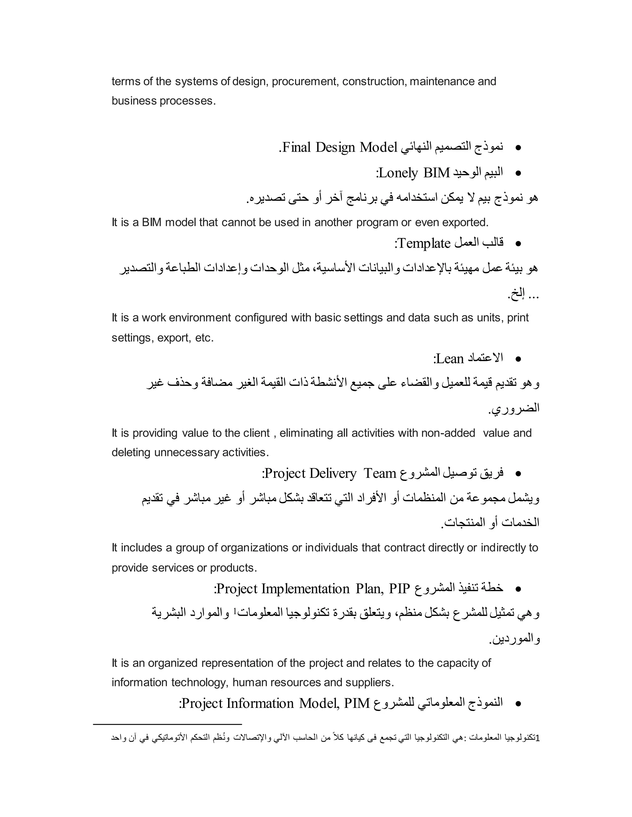 terms of the systems of design, procurement, construction, maintenance and
business processes.

‫النهائي‬ ‫التصميم‬ ‫نموذج‬
Final Design Model
.

‫الوحيد‬ ‫البيم‬
Lonely BIM
:
.‫تصديره‬ ‫حتى‬ ‫أو‬ ‫آخر‬ ‫برنامج‬ ‫في‬ ‫استخدامه‬ ‫يمكن‬ ‫ال‬ ‫بيم‬ ‫نموذج‬ ‫هو‬
It is a BIM model that cannot be used in another program or even exported.

‫العمل‬ ‫قالب‬
Template
:
‫والت‬ ‫الطباعة‬ ‫وإعدادات‬ ‫الوحدات‬ ‫مثل‬ ،‫األساسية‬ ‫والبيانات‬ ‫باإلعدادات‬ ‫مهيئة‬ ‫عمل‬ ‫بيئة‬ ‫هو‬
‫صدير‬
.‫إلخ‬ ...
It is a work environment configured with basic settings and data such as units, print
settings, export, etc.

‫االعتماد‬
Lean
:
‫غ‬ ‫وحذف‬ ‫مضافة‬ ‫الغير‬ ‫القيمة‬ ‫ذات‬ ‫األنشطة‬ ‫جميع‬ ‫على‬ ‫والقضاء‬ ‫للعميل‬ ‫قيمة‬ ‫تقديم‬ ‫وهو‬
‫ير‬
.‫الضروري‬
It is providing value to the client , eliminating all activities with non-added value and
deleting unnecessary activities.

‫المشروع‬ ‫توصيل‬ ‫فريق‬
Project Delivery Team
:
‫ت‬ ‫في‬ ‫مباشر‬ ‫غير‬ ‫أو‬ ‫مباشر‬ ‫بشكل‬ ‫تتعاقد‬ ‫التي‬ ‫األفراد‬ ‫أو‬ ‫المنظمات‬ ‫من‬ ‫مجموعة‬ ‫ويشمل‬
‫قديم‬
.‫المنتجات‬ ‫أو‬ ‫الخدمات‬
It includes a group of organizations or individuals that contract directly or indirectly to
provide services or products.

‫المشروع‬ ‫تنفيذ‬ ‫خطة‬
Project Implementation Plan, PIP
:
‫البشرية‬ ‫والموارد‬ 1‫المعلومات‬ ‫تكنولوجيا‬ ‫بقدرة‬ ‫ويتعلق‬ ،‫منظم‬ ‫بشكل‬ ‫للمشرع‬ ‫تمثيل‬ ‫وهي‬
.‫والموردين‬
It is an organized representation of the project and relates to the capacity of
information technology, human resources and suppliers.

‫للمشروع‬ ‫المعلوماتي‬ ‫النموذج‬
Project Information Model, PIM
:
1
‫المعلومات‬ ‫تكنولوجيا‬
:
‫ون‬ ‫واإلتصاالت‬ ‫اآللي‬ ‫الحاسب‬ ‫من‬ ً‫ال‬‫ك‬ ‫كيانها‬ ‫فى‬ ‫تجمع‬ ‫التي‬ ‫التكنولوجيا‬ ‫هي‬
‫وا‬ ‫آن‬ ‫في‬ ‫األتوماتيكي‬ ‫التحكم‬ ‫ظم‬
‫حد‬
 