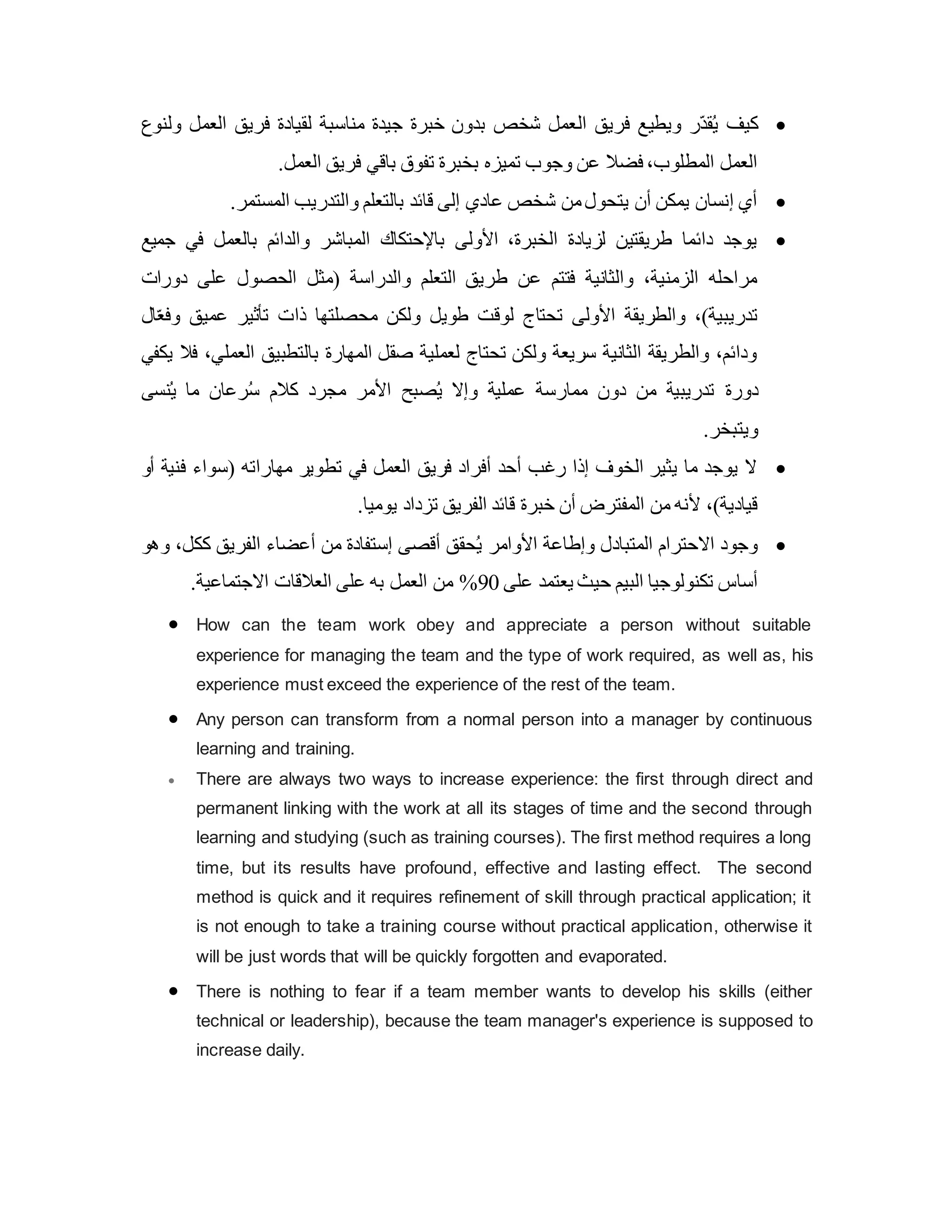 
‫ال‬ ‫فريق‬ ‫ويطيع‬ ‫ّر‬‫د‬‫ق‬ُ‫ي‬ ‫كيف‬
‫ولنوع‬ ‫العمل‬ ‫فريق‬ ‫لقيادة‬ ‫مناسبة‬ ‫جيدة‬ ‫خبرة‬ ‫بدون‬ ‫شخص‬ ‫عمل‬
.‫العمل‬ ‫فريق‬ ‫باقي‬ ‫تفوق‬ ‫بخبرة‬ ‫تميزه‬ ‫وجوب‬ ‫عن‬ ‫فضال‬ ،‫المطلوب‬ ‫العمل‬

.‫المستمر‬ ‫والتدريب‬ ‫بالتعلم‬ ‫قائد‬ ‫إلى‬ ‫عادي‬ ‫شخص‬ ‫من‬‫يتحول‬ ‫أن‬ ‫يمكن‬ ‫إنسان‬ ‫أي‬

‫بال‬ ‫والدائم‬ ‫المباشر‬ ‫باإلحتكاك‬ ‫األولى‬ ،‫الخبرة‬ ‫لزيادة‬ ‫طريقتين‬ ‫دائما‬ ‫يوجد‬
‫جميع‬ ‫في‬ ‫عمل‬
‫دورات‬ ‫على‬ ‫الحصول‬ ‫(مثل‬ ‫والدراسة‬ ‫التعلم‬ ‫طريق‬ ‫عن‬ ‫فتتم‬ ‫والثانية‬ ،‫الزمنية‬ ‫مراحله‬
‫ال‬ّ‫ع‬‫وف‬ ‫عميق‬ ‫تأثير‬ ‫ذات‬ ‫محصلتها‬ ‫ولكن‬ ‫طويل‬ ‫لوق‬ ‫تحتاج‬ ‫األولى‬ ‫والطريقة‬ ،)‫تدريبية‬
‫يكفي‬ ‫فال‬ ،‫العملي‬ ‫بالتطبيق‬ ‫المهارة‬ ‫صقل‬ ‫لعملية‬ ‫تحتاج‬ ‫ولكن‬ ‫سريعة‬ ‫الثانية‬ ‫والطريقة‬ ،‫ودائم‬
‫دورة‬
‫نسى‬ُ‫ي‬ ‫ما‬ ‫رعان‬ُ‫س‬ ‫كالم‬ ‫مجرد‬ ‫األمر‬ ‫صبح‬ُ‫ي‬ ‫وإال‬ ‫عملية‬ ‫ممارسة‬ ‫دون‬ ‫من‬ ‫تدريبية‬
.‫ويتبخر‬

‫أو‬ ‫فنية‬ ‫(سواء‬ ‫مهاراته‬ ‫تطوير‬ ‫في‬ ‫العمل‬ ‫فريق‬ ‫أفراد‬ ‫أحد‬ ‫رغب‬ ‫إذا‬ ‫الخوف‬ ‫يثير‬ ‫ما‬ ‫يوجد‬ ‫ال‬
.‫يوميا‬ ‫تزداد‬ ‫الفريق‬ ‫قائد‬ ‫خبرة‬ ‫أن‬ ‫المفترض‬ ‫من‬ ‫ألنه‬ ،)‫قيادية‬

‫األوامر‬ ‫وإطاعة‬ ‫المتبادل‬ ‫االحترام‬ ‫وجود‬
‫وهو‬ ،‫ككل‬ ‫الفريق‬ ‫أعضاء‬ ‫من‬ ‫إستفادة‬ ‫أقصى‬ ‫حقق‬ُ‫ي‬
‫على‬ ‫يعتمد‬ ‫حيث‬ ‫البيم‬ ‫تكنولوجيا‬ ‫أساس‬
90
%
.‫االجتماعية‬ ‫العالقات‬ ‫على‬ ‫به‬ ‫العمل‬ ‫من‬
 How can the team work obey and appreciate a person without suitable
experience for managing the team and the type of work required, as well as, his
experience must exceed the experience of the rest of the team.
 Any person can transform from a normal person into a manager by continuous
learning and training.
 There are always two ways to increase experience: the first through direct and
permanent linking with the work at all its stages of time and the second through
learning and studying (such as training courses). The first method requires a long
time, but its results have profound, effective and lasting effect. The second
method is quick and it requires refinement of skill through practical application; it
is not enough to take a training course without practical application, otherwise it
will be just words that will be quickly forgotten and evaporated.
 There is nothing to fear if a team member wants to develop his skills (either
technical or leadership), because the team manager's experience is supposed to
increase daily.
 