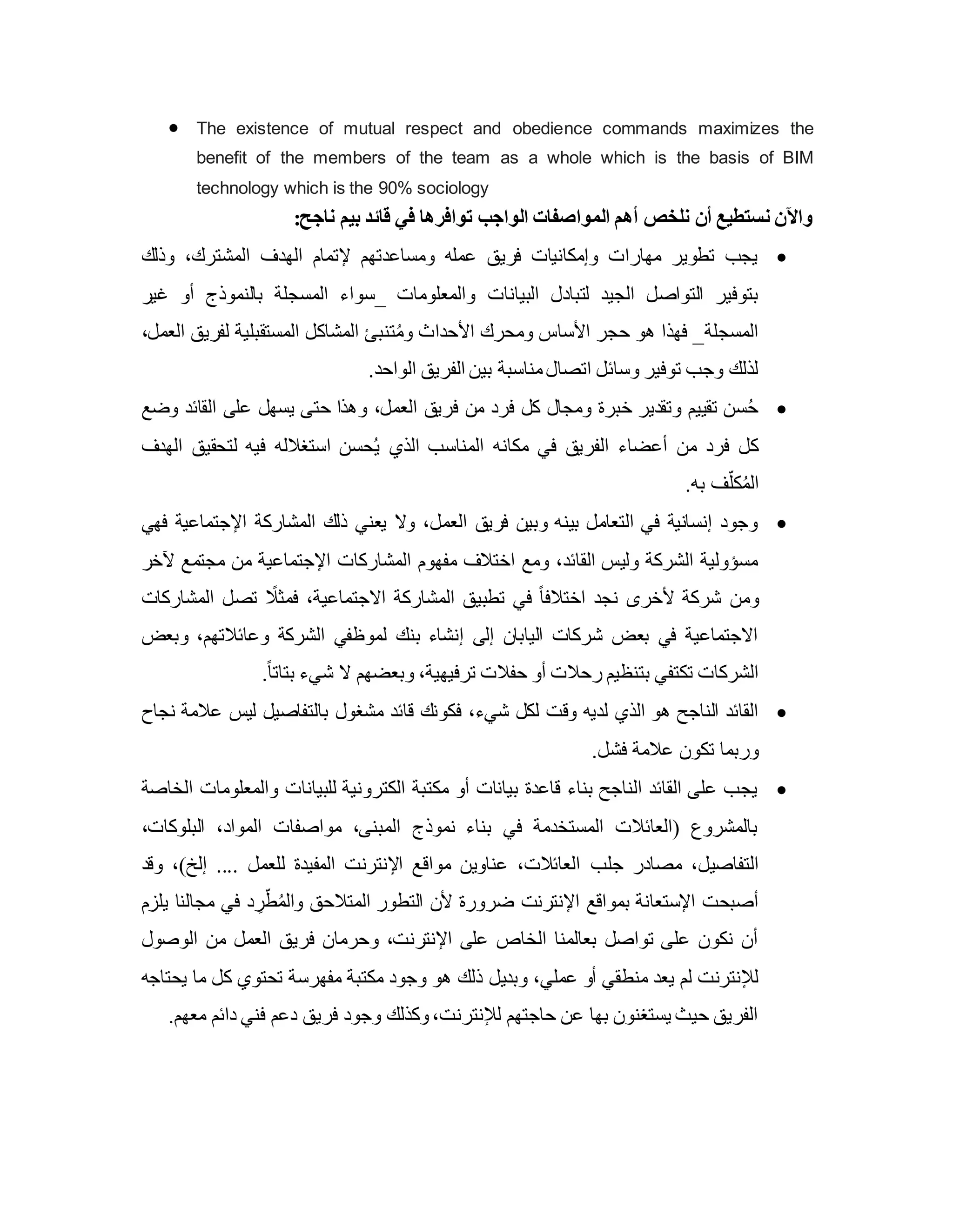  The existence of mutual respect and obedience commands maximizes the
benefit of the members of the team as a whole which is the basis of BIM
technology which is the 90% sociology
:‫ناجح‬ ‫بيم‬ ‫قائد‬ ‫في‬ ‫توافرها‬ ‫الواجب‬ ‫المواصفات‬ ‫أهم‬ ‫نلخص‬ ‫أن‬ ‫نستطيع‬ ‫واآلن‬

‫وذلك‬ ،‫المشترك‬ ‫الهدف‬ ‫إلتمام‬ ‫ومساعدتهم‬ ‫عمله‬ ‫فريق‬ ‫وإمكانيات‬ ‫مهارات‬ ‫تطوير‬ ‫يجب‬
‫البيانات‬ ‫لتبادل‬ ‫الجيد‬ ‫التواصل‬ ‫بتوفير‬
‫غير‬ ‫أو‬ ‫بالنموذج‬ ‫المسجلة‬ ‫_سواء‬ ‫والمعلومات‬
،‫العمل‬ ‫لفريق‬ ‫المستقبلية‬ ‫المشاكل‬ ‫تنبئ‬ُ‫م‬‫و‬ ‫األحداث‬ ‫ومحرك‬ ‫األساس‬ ‫حجر‬ ‫هو‬ ‫فهذا‬ _‫المسجلة‬
.‫الواحد‬ ‫الفريق‬ ‫بين‬ ‫مناسبة‬‫اتصال‬ ‫وسائل‬ ‫توفير‬ ‫وجب‬ ‫لذلك‬

‫وضع‬ ‫القائد‬ ‫على‬ ‫يسهل‬ ‫حتى‬ ‫وهذا‬ ،‫العمل‬ ‫فريق‬ ‫من‬ ‫فرد‬ ‫كل‬ ‫ومجال‬ ‫خبرة‬ ‫وتقدير‬ ‫تقييم‬ ‫سن‬ُ‫ح‬
‫الهدف‬ ‫لتحقيق‬ ‫فيه‬ ‫استغالله‬ ‫حسن‬ُ‫ي‬ ‫الذي‬ ‫المناسب‬ ‫مكانه‬ ‫في‬ ‫الفريق‬ ‫أعضاء‬ ‫من‬ ‫فرد‬ ‫كل‬
.‫به‬ ‫ف‬ّ‫كل‬ُ‫م‬‫ال‬

‫فهي‬ ‫اإلجتماعية‬ ‫المشاركة‬ ‫ذلك‬ ‫يعني‬ ‫وال‬ ،‫العمل‬ ‫فريق‬ ‫وبين‬ ‫بينه‬ ‫التعامل‬ ‫في‬ ‫إنسانية‬ ‫وجود‬
‫آلخر‬ ‫مجتمع‬ ‫من‬ ‫اإلجتماعية‬ ‫المشاركات‬ ‫مفهوم‬ ‫اختالف‬ ‫ومع‬ ،‫القائد‬ ‫وليس‬ ‫الشركة‬ ‫مسؤولية‬
‫ومن‬
‫المشاركات‬ ‫تصل‬ ً
‫فمثال‬ ،‫االجتماعية‬ ‫المشاركة‬ ‫تطبيق‬ ‫في‬ ً‫ا‬‫اختالف‬ ‫نجد‬ ‫ألخرى‬ ‫شركة‬
‫وبعض‬ ،‫وعائالتهم‬ ‫الشركة‬ ‫لموظفي‬ ‫بنك‬ ‫إنشاء‬ ‫إلى‬ ‫اليابان‬ ‫شركات‬ ‫بعض‬ ‫في‬ ‫االجتماعية‬
.ً‫ا‬‫بتات‬ ‫شيء‬ ‫ال‬ ‫وبعضهم‬ ،‫ترفيهية‬ ‫حفالت‬ ‫أو‬ ‫رحالت‬ ‫بتنظيم‬ ‫تكتفي‬ ‫الشركات‬

‫شي‬ ‫لكل‬ ‫وق‬ ‫لديه‬ ‫الذي‬ ‫هو‬ ‫الناجح‬ ‫القائد‬
‫نجاح‬ ‫عالمة‬ ‫ليس‬ ‫بالتفاصيل‬ ‫مشغول‬ ‫قائد‬ ‫فكونك‬ ،‫ء‬
.‫فشل‬ ‫عالمة‬ ‫تكون‬ ‫وربما‬

‫الخاصة‬ ‫والمعلومات‬ ‫للبيانات‬ ‫الكترونية‬ ‫مكتبة‬ ‫أو‬ ‫بيانات‬ ‫قاعدة‬ ‫بناء‬ ‫الناجح‬ ‫القائد‬ ‫على‬ ‫يجب‬
،‫البلوكات‬ ،‫المواد‬ ‫مواصفات‬ ،‫المبنى‬ ‫نموذج‬ ‫بناء‬ ‫في‬ ‫المستخدمة‬ ‫(العائالت‬ ‫بالمشروع‬
‫جلب‬ ‫مصادر‬ ،‫التفاصيل‬
‫وقد‬ ،)‫إلخ‬ .... ‫للعمل‬ ‫المفيدة‬ ‫اإلنترن‬ ‫مواقع‬ ‫عناوين‬ ،‫العائالت‬
‫يلزم‬ ‫مجالنا‬ ‫في‬ ‫د‬ ِ
‫ر‬ّ‫ط‬ُ‫م‬‫وال‬ ‫المتالحق‬ ‫التطور‬ ‫ألن‬ ‫ضرورة‬ ‫اإلنترن‬ ‫بمواقع‬ ‫اإلستعانة‬ ‫أصبح‬
‫الوصول‬ ‫من‬ ‫العمل‬ ‫فريق‬ ‫وحرمان‬ ، ‫اإلنترن‬ ‫على‬ ‫الخاص‬ ‫بعالمنا‬ ‫تواصل‬ ‫على‬ ‫نكون‬ ‫أن‬
‫وبديل‬ ،‫عملي‬ ‫أو‬ ‫منطقي‬ ‫يعد‬ ‫لم‬ ‫لإلنترن‬
‫يحتاجه‬ ‫ما‬ ‫كل‬ ‫تحتوي‬ ‫مفهرسة‬ ‫مكتبة‬ ‫وجود‬ ‫هو‬ ‫ذلك‬
.‫معهم‬ ‫دائم‬ ‫فني‬ ‫دعم‬ ‫فريق‬ ‫وجود‬ ‫وكذلك‬، ‫لإلنترن‬ ‫حاجتهم‬ ‫عن‬ ‫بها‬ ‫يستغنون‬ ‫حيث‬ ‫الفريق‬
 