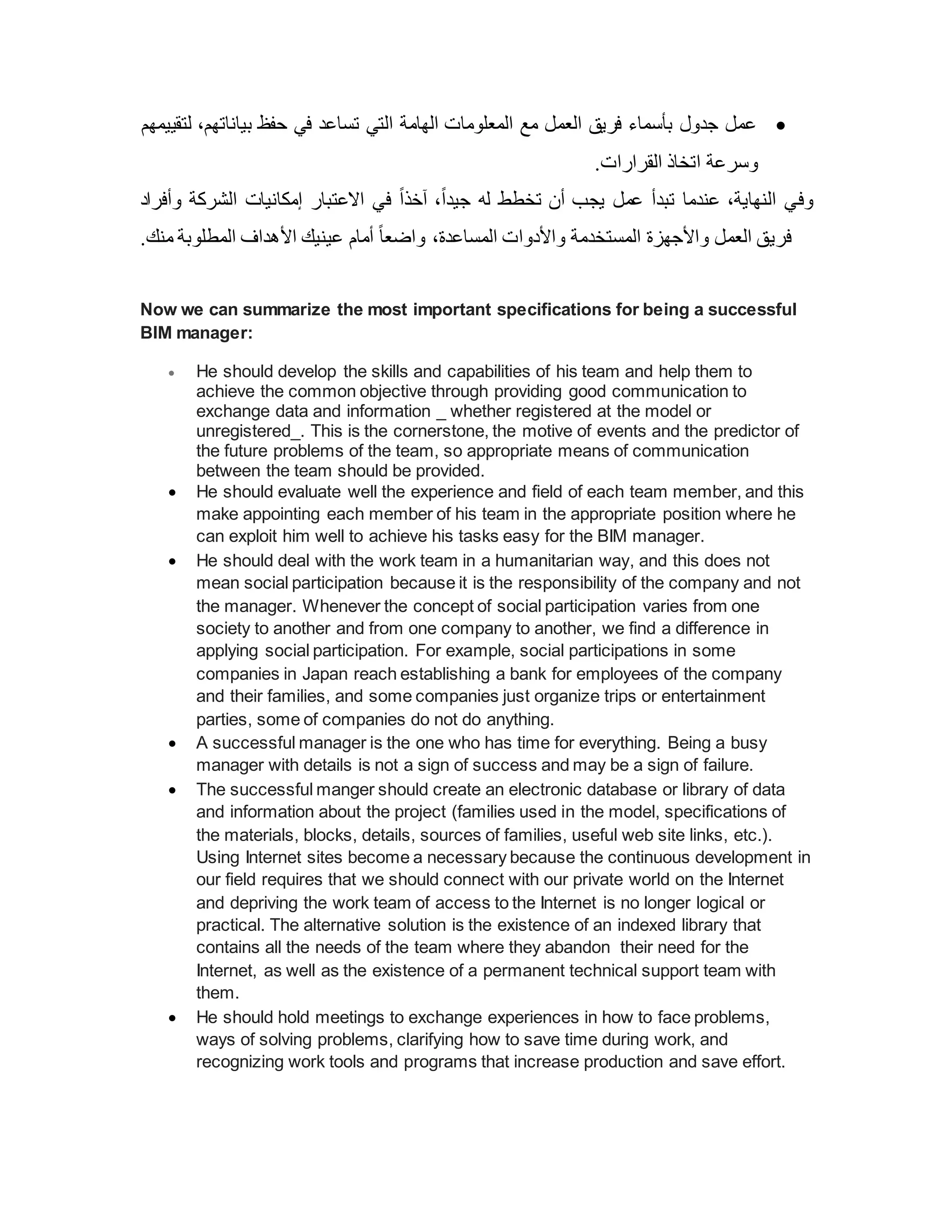 
‫لتقييمهم‬ ،‫بياناتهم‬ ‫حفظ‬ ‫في‬ ‫تساعد‬ ‫التي‬ ‫الهامة‬ ‫المعلومات‬ ‫مع‬ ‫العمل‬ ‫فريق‬ ‫بأسماء‬ ‫جدول‬ ‫عمل‬
.‫القرارات‬ ‫اتخاذ‬ ‫وسرعة‬
‫وف‬
‫و‬ ‫الشركة‬ ‫إمكانيات‬ ‫االعتبار‬ ‫في‬ ً‫ا‬‫آخذ‬ ،ً‫ا‬‫جيد‬ ‫له‬ ‫تخطط‬ ‫أن‬ ‫يجب‬ ‫عمل‬ ‫تبدأ‬ ‫عندما‬ ،‫النهاية‬ ‫ي‬
‫أفراد‬
‫منك‬ ‫المطلوبة‬ ‫األهداف‬ ‫عينيك‬ ‫أمام‬ ً‫ا‬‫واضع‬ ،‫المساعدة‬ ‫واألدوات‬ ‫المستخدمة‬ ‫واألجهزة‬ ‫العمل‬ ‫فريق‬
.
Now we can summarize the most important specifications for being a successful
BIM manager:
 He should develop the skills and capabilities of his team and help them to
achieve the common objective through providing good communication to
exchange data and information _ whether registered at the model or
unregistered_. This is the cornerstone, the motive of events and the predictor of
the future problems of the team, so appropriate means of communication
between the team should be provided.
 He should evaluate well the experience and field of each team member, and this
make appointing each member of his team in the appropriate position where he
can exploit him well to achieve his tasks easy for the BIM manager.
 He should deal with the work team in a humanitarian way, and this does not
mean social participation because it is the responsibility of the company and not
the manager. Whenever the concept of social participation varies from one
society to another and from one company to another, we find a difference in
applying social participation. For example, social participations in some
companies in Japan reach establishing a bank for employees of the company
and their families, and some companies just organize trips or entertainment
parties, some of companies do not do anything.
 A successful manager is the one who has time for everything. Being a busy
manager with details is not a sign of success and may be a sign of failure.
 The successful manger should create an electronic database or library of data
and information about the project (families used in the model, specifications of
the materials, blocks, details, sources of families, useful web site links, etc.).
Using Internet sites become a necessary because the continuous development in
our field requires that we should connect with our private world on the Internet
and depriving the work team of access to the Internet is no longer logical or
practical. The alternative solution is the existence of an indexed library that
contains all the needs of the team where they abandon their need for the
Internet, as well as the existence of a permanent technical support team with
them.
 He should hold meetings to exchange experiences in how to face problems,
ways of solving problems, clarifying how to save time during work, and
recognizing work tools and programs that increase production and save effort.
 