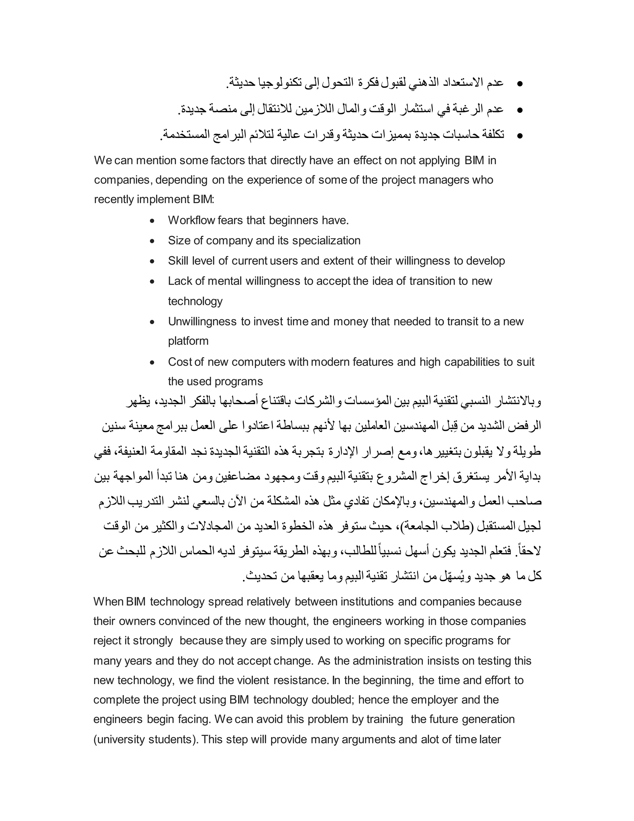 
.‫حديثة‬ ‫تكنولوجيا‬ ‫إلى‬ ‫التحول‬ ‫فكرة‬ ‫لقبول‬ ‫الذهني‬ ‫االستعداد‬ ‫عدم‬

.‫جديدة‬ ‫منصة‬ ‫إلى‬ ‫لالنتقال‬ ‫الالزمين‬ ‫والمال‬ ‫الوق‬ ‫استثمار‬ ‫في‬ ‫الرغبة‬ ‫عدم‬

.‫المستخدمة‬ ‫البرامج‬ ‫لتالئم‬ ‫عالية‬ ‫وقدرات‬ ‫حديثة‬ ‫بمميزات‬ ‫جديدة‬ ‫حاسبات‬ ‫تكلفة‬
We can mention some factors that directly have an effect on not applying BIM in
companies, depending on the experience of some of the project managers who
recently implement BIM:
 Workflow fears that beginners have.
 Size of company and its specialization
 Skill level of current users and extent of their willingness to develop
 Lack of mental willingness to accept the idea of transition to new
technology
 Unwillingness to invest time and money that needed to transit to a new
platform
 Cost of new computers with modern features and high capabilities to suit
the used programs
‫بالف‬ ‫أصحابها‬ ‫باقتناع‬ ‫والشركات‬ ‫المؤسسات‬ ‫بين‬ ‫البيم‬ ‫لتقنية‬ ‫النسبي‬ ‫وباالنتشار‬
‫يظهر‬ ،‫الجديد‬ ‫كر‬
‫ا‬ ‫المهندسين‬ ‫بل‬ِ‫ق‬ ‫من‬ ‫الشديد‬ ‫الرفض‬
‫ببرامج‬ ‫العمل‬ ‫على‬ ‫اعتادوا‬ ‫ببساطة‬ ‫ألنهم‬ ‫بها‬ ‫لعاملين‬
‫سنين‬ ‫معينة‬
‫المقاو‬ ‫نجد‬ ‫الجديدة‬ ‫التقنية‬ ‫هذه‬ ‫بتجربة‬ ‫اإلدارة‬ ‫إصرار‬ ‫ومع‬،‫بتغييرها‬ ‫يقبلون‬ ‫وال‬ ‫طويلة‬
‫ففي‬ ،‫العنيفة‬ ‫مة‬
‫ا‬ ‫تبدأ‬ ‫هنا‬ ‫ومن‬ ‫مضاعفين‬ ‫ومجهود‬ ‫وق‬ ‫البيم‬ ‫بتقنية‬ ‫المشروع‬ ‫إخراج‬ ‫يستغرق‬ ‫األمر‬ ‫بداية‬
‫بين‬ ‫لمواجهة‬
‫ا‬ ‫صاحب‬
‫التدر‬ ‫لنشر‬ ‫بالسعي‬ ‫اآلن‬ ‫من‬ ‫المشكلة‬ ‫هذه‬ ‫مثل‬ ‫تفادي‬ ‫وباإلمكان‬ ،‫والمهندسين‬ ‫لعمل‬
‫الالزم‬ ‫يب‬
‫من‬ ‫والكثير‬ ‫المجادالت‬ ‫من‬ ‫العديد‬ ‫الخطوة‬ ‫هذه‬ ‫ستوفر‬ ‫حيث‬ ،)‫الجامعة‬ ‫(طالب‬ ‫المستقبل‬ ‫لجيل‬
‫الوق‬
‫ا‬ ‫الحماس‬ ‫لديه‬ ‫سيتوفر‬ ‫الطريقة‬ ‫وبهذه‬ ،‫للطالب‬ً‫ا‬‫نسبي‬ ‫أسهل‬ ‫يكون‬ ‫الجديد‬ ‫فتعلم‬ .ً‫ا‬‫الحق‬
‫لالز‬
‫عن‬ ‫للبحث‬ ‫م‬
.‫تحديث‬ ‫من‬ ‫يعقبها‬ ‫وما‬ ‫البيم‬ ‫تقنية‬ ‫انتشار‬ ‫من‬ ‫ل‬ّ‫ه‬‫س‬ُ‫ي‬‫و‬ ‫جديد‬ ‫هو‬ ‫ما‬ ‫كل‬
When BIM technology spread relatively between institutions and companies because
their owners convinced of the new thought, the engineers working in those companies
reject it strongly because they are simply used to working on specific programs for
many years and they do not accept change. As the administration insists on testing this
new technology, we find the violent resistance. In the beginning, the time and effort to
complete the project using BIM technology doubled; hence the employer and the
engineers begin facing. We can avoid this problem by training the future generation
(university students). This step will provide many arguments and alot of time later
 
