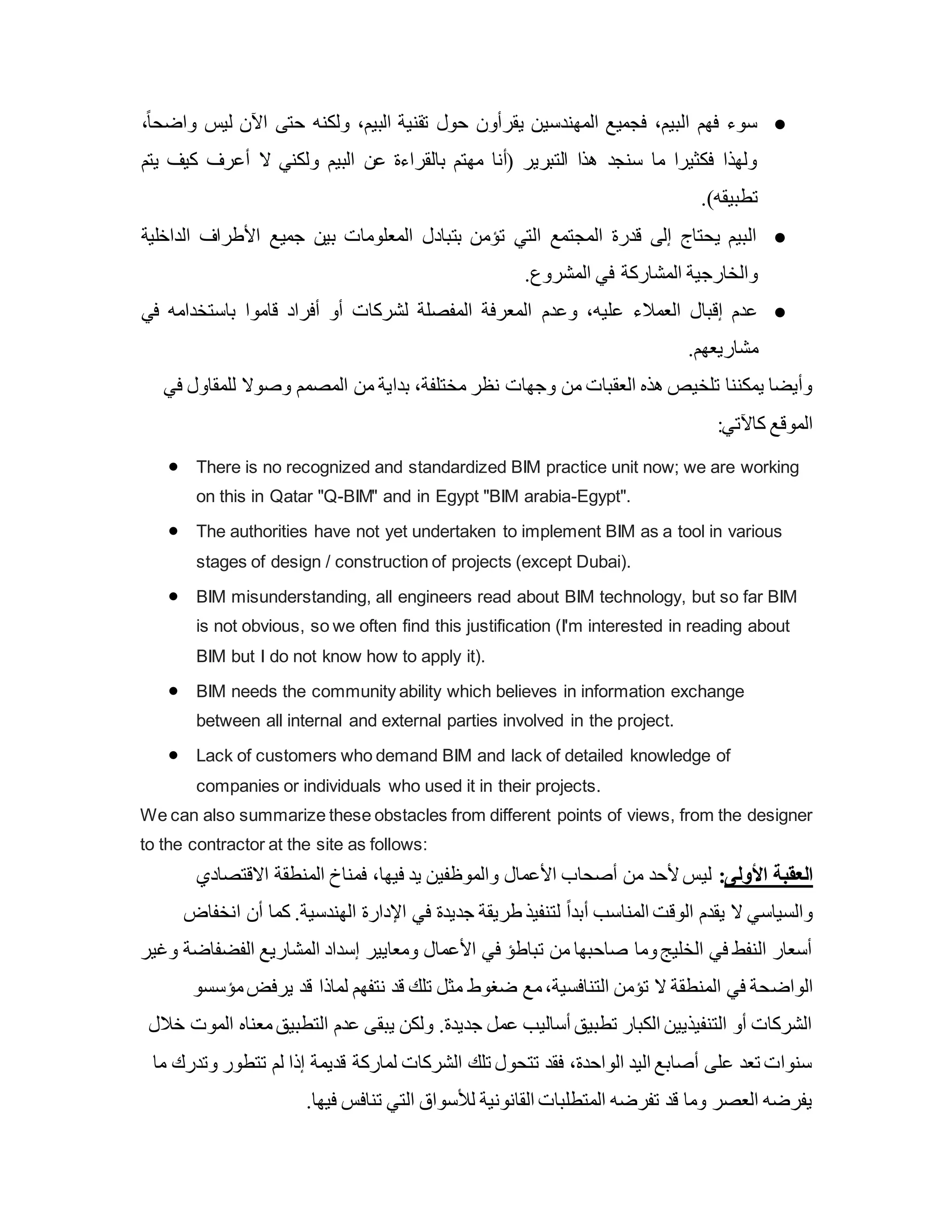 ●
‫ولكنه‬ ،‫البيم‬ ‫تقنية‬ ‫حول‬ ‫يقرأون‬ ‫المهندسين‬ ‫فجميع‬ ،‫البيم‬ ‫فهم‬ ‫سوء‬
،ً‫ا‬‫واضح‬ ‫ليس‬ ‫اآلن‬ ‫حتى‬
‫يتم‬ ‫كيف‬ ‫أعرف‬ ‫ال‬ ‫ولكني‬ ‫البيم‬ ‫عن‬ ‫بالقراءة‬ ‫مهتم‬ ‫(أنا‬ ‫التبرير‬ ‫هذا‬ ‫سنجد‬ ‫ما‬ ‫فكثيرا‬ ‫ولهذا‬
.)‫تطبيقه‬
●
‫الداخلية‬ ‫األطراف‬ ‫جميع‬ ‫بين‬ ‫المعلومات‬ ‫بتبادل‬ ‫تؤمن‬ ‫التي‬ ‫المجتمع‬ ‫قدرة‬ ‫إلى‬ ‫يحتاج‬ ‫البيم‬
.‫المشروع‬ ‫في‬ ‫المشاركة‬ ‫والخارجية‬
●
‫وعدم‬ ،‫عليه‬ ‫العمالء‬ ‫إقبال‬ ‫عدم‬
‫في‬ ‫باستخدامه‬ ‫قاموا‬ ‫أفراد‬ ‫أو‬ ‫لشركات‬ ‫المفصلة‬ ‫المعرفة‬
.‫مشاريعهم‬
‫للمق‬ ‫وصوال‬ ‫المصمم‬ ‫من‬ ‫بداية‬ ،‫مختلفة‬ ‫نظر‬ ‫وجهات‬ ‫من‬ ‫العقبات‬ ‫هذه‬ ‫تلخيص‬ ‫يمكننا‬ ‫وأيضا‬
‫في‬ ‫اول‬
:‫كاآلتي‬ ‫الموقع‬
 There is no recognized and standardized BIM practice unit now; we are working
on this in Qatar "Q-BIM" and in Egypt "BIM arabia-Egypt".
 The authorities have not yet undertaken to implement BIM as a tool in various
stages of design / construction of projects (except Dubai).
 BIM misunderstanding, all engineers read about BIM technology, but so far BIM
is not obvious, so we often find this justification (I'm interested in reading about
BIM but I do not know how to apply it).
 BIM needs the community ability which believes in information exchange
between all internal and external parties involved in the project.
 Lack of customers who demand BIM and lack of detailed knowledge of
companies or individuals who used it in their projects.
We can also summarize these obstacles from different points of views, from the designer
to the contractor at the site as follows:
‫االقتصادي‬ ‫المنطقة‬ ‫فمناخ‬ ،‫فيها‬ ‫يد‬ ‫والموظفين‬ ‫األعمال‬ ‫أصحاب‬ ‫من‬ ‫ألحد‬‫ليس‬ :‫األولى‬ ‫العقبة‬
‫أن‬ ‫كما‬ .‫الهندسية‬ ‫اإلدارة‬ ‫في‬ ‫جديدة‬ ‫طريقة‬ ‫لتنفيذ‬ ً‫ا‬‫أبد‬ ‫المناسب‬ ‫الوق‬ ‫يقدم‬ ‫ال‬ ‫والسياسي‬
‫انخفاض‬
‫الفض‬ ‫المشاريع‬ ‫إسداد‬ ‫ومعايير‬ ‫األعمال‬ ‫في‬ ‫تباطؤ‬ ‫من‬ ‫صاحبها‬ ‫وما‬‫الخليج‬ ‫في‬ ‫النفط‬ ‫أسعار‬
‫وغير‬ ‫فاضة‬
‫الواض‬
‫يرفض‬ ‫قد‬ ‫لماذا‬ ‫نتفهم‬ ‫قد‬ ‫تلك‬ ‫مثل‬ ‫ضغوط‬ ‫مع‬،‫التنافسية‬ ‫تؤمن‬ ‫ال‬ ‫المنطقة‬ ‫في‬ ‫حة‬
‫مؤسسو‬
‫التطبيق‬ ‫عدم‬ ‫يبقى‬ ‫ولكن‬ .‫جديدة‬ ‫عمل‬ ‫أساليب‬ ‫تطبيق‬ ‫الكبار‬ ‫التنفيذيين‬ ‫أو‬ ‫الشركات‬
‫خالل‬ ‫الموت‬ ‫معناه‬
‫تتط‬ ‫لم‬ ‫إذا‬ ‫قديمة‬ ‫لماركة‬ ‫الشركات‬ ‫تلك‬ ‫تتحول‬ ‫فقد‬ ،‫الواحدة‬ ‫اليد‬ ‫أصابع‬ ‫على‬ ‫تعد‬ ‫سنوات‬
‫وتدر‬ ‫ور‬
‫ما‬ ‫ك‬
.‫فيها‬ ‫تنافس‬ ‫التي‬ ‫لألسواق‬ ‫القانونية‬ ‫المتطلبات‬ ‫تفرضه‬ ‫قد‬ ‫وما‬ ‫العصر‬ ‫يفرضه‬
 