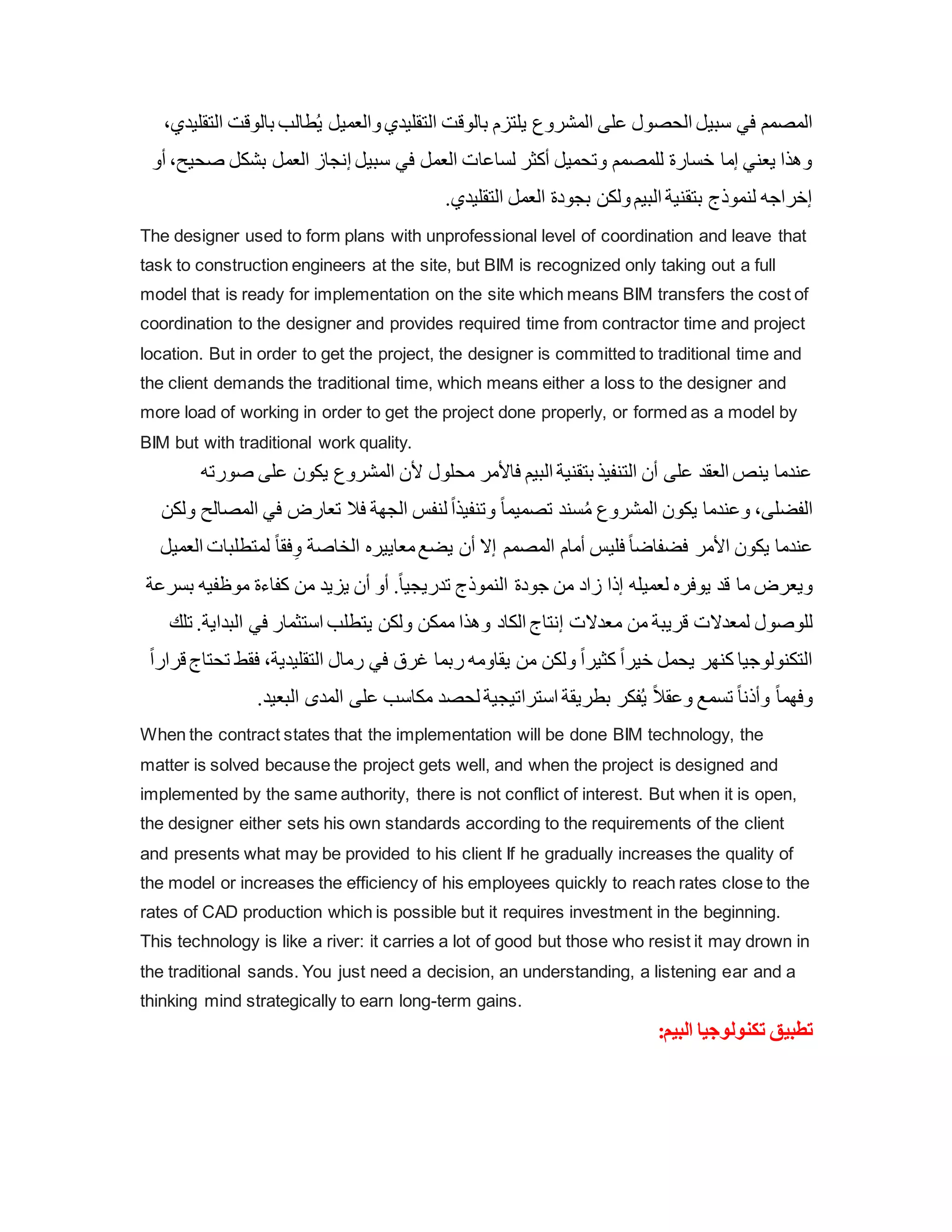 ‫بال‬ ‫طالب‬ُ‫ي‬ ‫والعميل‬‫التقليدي‬ ‫بالوق‬ ‫يلتزم‬ ‫المشروع‬ ‫على‬ ‫الحصول‬ ‫سبيل‬ ‫في‬ ‫المصمم‬
،‫التقليدي‬ ‫وق‬
‫ص‬ ‫بشكل‬ ‫العمل‬ ‫إنجاز‬ ‫سبيل‬ ‫في‬ ‫العمل‬ ‫لساعات‬ ‫أكثر‬ ‫وتحميل‬ ‫للمصمم‬ ‫خسارة‬ ‫إما‬ ‫يعني‬ ‫وهذا‬
‫أو‬ ،‫حيح‬
.‫التقليدي‬ ‫العمل‬ ‫بجودة‬ ‫ولكن‬‫البيم‬ ‫بتقنية‬ ‫لنموذج‬ ‫إخراجه‬
The designer used to form plans with unprofessional level of coordination and leave that
task to construction engineers at the site, but BIM is recognized only taking out a full
model that is ready for implementation on the site which means BIM transfers the cost of
coordination to the designer and provides required time from contractor time and project
location. But in order to get the project, the designer is committed to traditional time and
the client demands the traditional time, which means either a loss to the designer and
more load of working in order to get the project done properly, or formed as a model by
BIM but with traditional work quality.
‫على‬ ‫يكون‬ ‫المشروع‬ ‫ألن‬ ‫محلول‬ ‫فاألمر‬ ‫البيم‬ ‫بتقنية‬ ‫التنفيذ‬ ‫أن‬ ‫على‬ ‫العقد‬ ‫ينص‬ ‫عندما‬
‫صورته‬
ً‫ا‬‫تصميم‬ ‫سند‬ُ‫م‬ ‫المشروع‬ ‫يكون‬ ‫وعندما‬ ،‫الفضلى‬
‫ال‬ ‫في‬ ‫تعارض‬ ‫فال‬ ‫الجهة‬ ‫لنفس‬ ً‫ا‬‫وتنفيذ‬
‫ولكن‬ ‫مصالح‬
‫لمتطلب‬ ً‫ا‬‫فق‬ِ‫و‬ ‫الخاصة‬ ‫معاييره‬‫يضع‬ ‫أن‬ ‫إال‬ ‫المصمم‬ ‫أمام‬ ‫فليس‬ ً‫ا‬‫فضفاض‬ ‫األمر‬ ‫يكون‬ ‫عندما‬
‫العميل‬ ‫ات‬
‫ب‬ ‫موظفيه‬ ‫كفاءة‬ ‫من‬ ‫يزيد‬ ‫أن‬ ‫أو‬ .ً‫ا‬‫تدريجي‬ ‫النموذج‬ ‫جودة‬ ‫من‬ ‫زاد‬ ‫إذا‬ ‫لعميله‬ ‫يوفره‬ ‫قد‬ ‫ما‬ ‫ويعرض‬
‫سرعة‬
‫م‬ ‫من‬ ‫قريبة‬ ‫لمعدالت‬ ‫للوصول‬
‫البد‬ ‫في‬ ‫استثمار‬ ‫يتطلب‬ ‫ولكن‬ ‫ممكن‬ ‫وهذا‬ ‫الكاد‬ ‫إنتاج‬ ‫عدالت‬
‫تلك‬ .‫اية‬
‫فق‬ ،‫التقليدية‬ ‫رمال‬ ‫في‬ ‫غرق‬ ‫ربما‬ ‫يقاومه‬ ‫من‬ ‫ولكن‬ ً‫ا‬‫كثير‬ ً‫ا‬‫خير‬ ‫يحمل‬ ‫كنهر‬ ‫التكنولوجيا‬
ً‫ا‬‫قرار‬ ‫تحتاج‬ ‫ط‬
.‫البعيد‬ ‫المدى‬ ‫على‬ ‫مكاسب‬ ‫لحصد‬ ‫استراتيجية‬ ‫بطريقة‬ ‫فكر‬ُ‫ي‬ ً‫ال‬‫وعق‬ ‫تسمع‬ ً‫ا‬‫وأذن‬ ً‫ا‬‫وفهم‬
When the contract states that the implementation will be done BIM technology, the
matter is solved because the project gets well, and when the project is designed and
implemented by the same authority, there is not conflict of interest. But when it is open,
the designer either sets his own standards according to the requirements of the client
and presents what may be provided to his client If he gradually increases the quality of
the model or increases the efficiency of his employees quickly to reach rates close to the
rates of CAD production which is possible but it requires investment in the beginning.
This technology is like a river: it carries a lot of good but those who resist it may drown in
the traditional sands. You just need a decision, an understanding, a listening ear and a
thinking mind strategically to earn long-term gains.
:‫البيم‬ ‫تكنولوجيا‬ ‫تطبيق‬
 