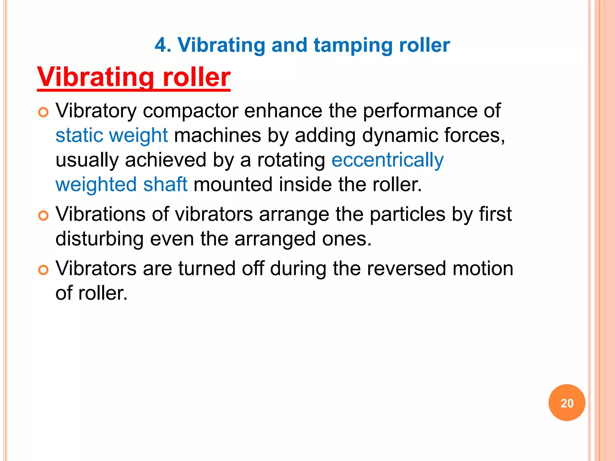 4. Vibrating and tamping roller
Vibrating roller
 Vibratory compactor enhance the performance of
static weight machines by adding dynamic forces,
usually achieved by a rotating eccentrically
weighted shaft mounted inside the roller.
 Vibrations of vibrators arrange the particles by first
disturbing even the arranged ones.
 Vibrators are turned off during the reversed motion
of roller.
20
 