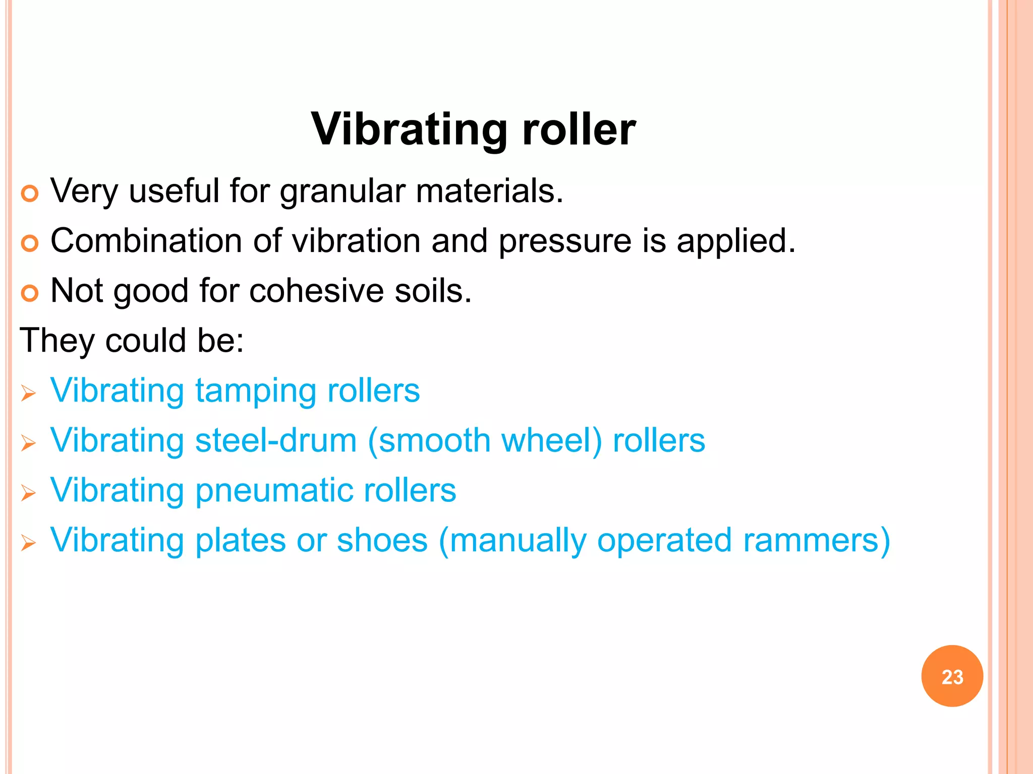 Vibrating roller
 Very useful for granular materials.
 Combination of vibration and pressure is applied.
 Not good for cohesive soils.
They could be:
 Vibrating tamping rollers
 Vibrating steel-drum (smooth wheel) rollers
 Vibrating pneumatic rollers
 Vibrating plates or shoes (manually operated rammers)
23
 