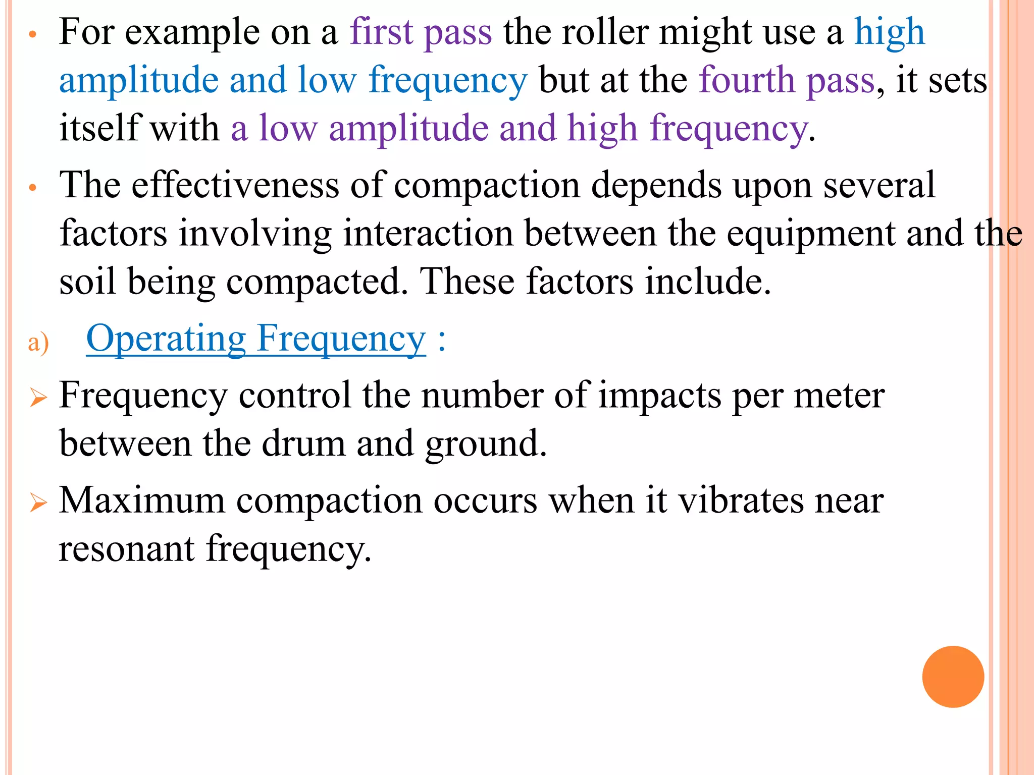 • For example on a first pass the roller might use a high
amplitude and low frequency but at the fourth pass, it sets
itself with a low amplitude and high frequency.
• The effectiveness of compaction depends upon several
factors involving interaction between the equipment and the
soil being compacted. These factors include.
a) Operating Frequency :
 Frequency control the number of impacts per meter
between the drum and ground.
 Maximum compaction occurs when it vibrates near
resonant frequency.
 