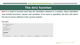 The dir() function
23
dir() is a built-in function that lists the identifiers defined in a module. These identifiers
may include functions, classes and variables. If no name is specified, the dir() will return
the list of names defined in the current module.
© OXFORD UNIVERSITY PRESS 2017. ALL RIGHTS
RESERVED.
Example:
 