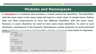 Modules and Namespaces
24
A namespace is a container that provides a named context for identifiers. Two identifiers
with the same name in the same scope will lead to a name clash. In simple terms, Python
does not allow programmers to have two different identifiers with the same name.
However, in some situations we need to have same name identifiers. To cater to such
situations, namespaces is the keyword. Namespaces enable programs to avoid potential
name clashes by associating each identifier with the namespace from which it originates.
© OXFORD UNIVERSITY PRESS 2017. ALL RIGHTS
RESERVED.
Example
:
 