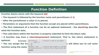 Function Definition
6
Function blocks starts with the keyword def.
• The keyword is followed by the function name and parentheses (( )).
• After the parentheses a colon (:) is placed.
• Parameters or arguments that the function accept are placed within parentheses.
• The first statement of a function can be an optional statement - the docstring describe
what the function does.
• The code block within the function is properly indented to form the block code.
• A function may have a return[expression] statement. That is, the return statement is
optional.
• You can assign the function name to a variable. Doing this will allow you to call same
function using the name of that variable.
© OXFORD UNIVERSITY PRESS 2017. ALL RIGHTS
RESERVED.
Example:
 