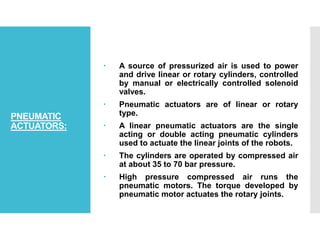 PNEUMATIC
ACTUATORS:
 A source of pressurized air is used to power
and drive linear or rotary cylinders, controlled
by manual or electrically controlled solenoid
valves.
 Pneumatic actuators are of linear or rotary
type.
 A linear pneumatic actuators are the single
acting or double acting pneumatic cylinders
used to actuate the linear joints of the robots.
 The cylinders are operated by compressed air
at about 35 to 70 bar pressure.
 High pressure compressed air runs the
pneumatic motors. The torque developed by
pneumatic motor actuates the rotary joints.
 