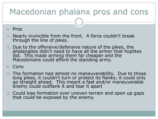Philip did more than just improve the phalanx, however.First off, he created the first real professional standing army.  No longer was it a part-time endeavor of yeomen when needed.  They were paid and this was their job.  The constant training made them very good.He also fully employed combined arms warfare.