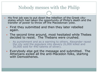 Conquest of GreeceThe Athenian orator Demosthenes (dee•MAHS•thuh•NEEZ) tried to warn the Greeks of the threat Philip and his army posed. He urged them to unite against him.They didn’t listenThe Macedonians soundly defeated the Greeks at the battle of Chaeronea (KAIR•uh•NEE•uh).