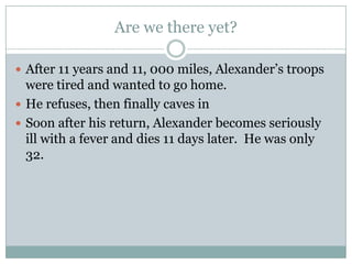 Everybody else got the message and submitted.  The Athenians exiled all the anti-Macedon folks, starting with Demosthenes.Invasion of PersiaIn 334 BC, Alexander invades the Persian empire with 30,000 men.Those who had preyed on Greece now became the prey themselves.Not only did Alexander thirst for power, adventure, and especially glory, but he also wanted to get revenge on Persia for its ill-treatment of Greece.Alexander was also a lead from the front type of commander.  He didn’t stay at the back of the army where he’d be safest.  He rode with the cavalry and actively engaged in hand to hand combat.