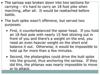 They would line up in square formation of 16 by 16 men.The first five ranks would stick their sarissas out in front of the formation.  This created rows of spears at 5 different lengths that an opposing force had to get past in order to attack the phalangites directly.