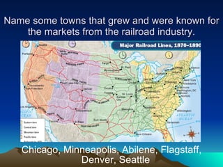 Name some towns that grew and were known for the markets from the railroad industry. Chicago, Minneapolis, Abilene, Flagstaff, Denver, Seattle 