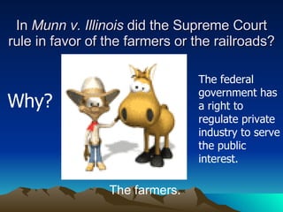 In  Munn v. Illinois  did the Supreme Court rule in favor of the farmers or the railroads? The farmers. Why? The federal government has a right to regulate private industry to serve the public interest. 