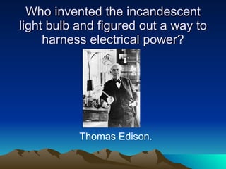 Who invented the incandescent light bulb and figured out a way to harness electrical power? Thomas Edison. 
