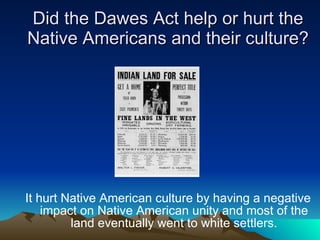 Did the Dawes Act help or hurt the Native Americans and their culture? It hurt Native American culture by having a negative impact on Native American unity and most of the land eventually went to white settlers. 