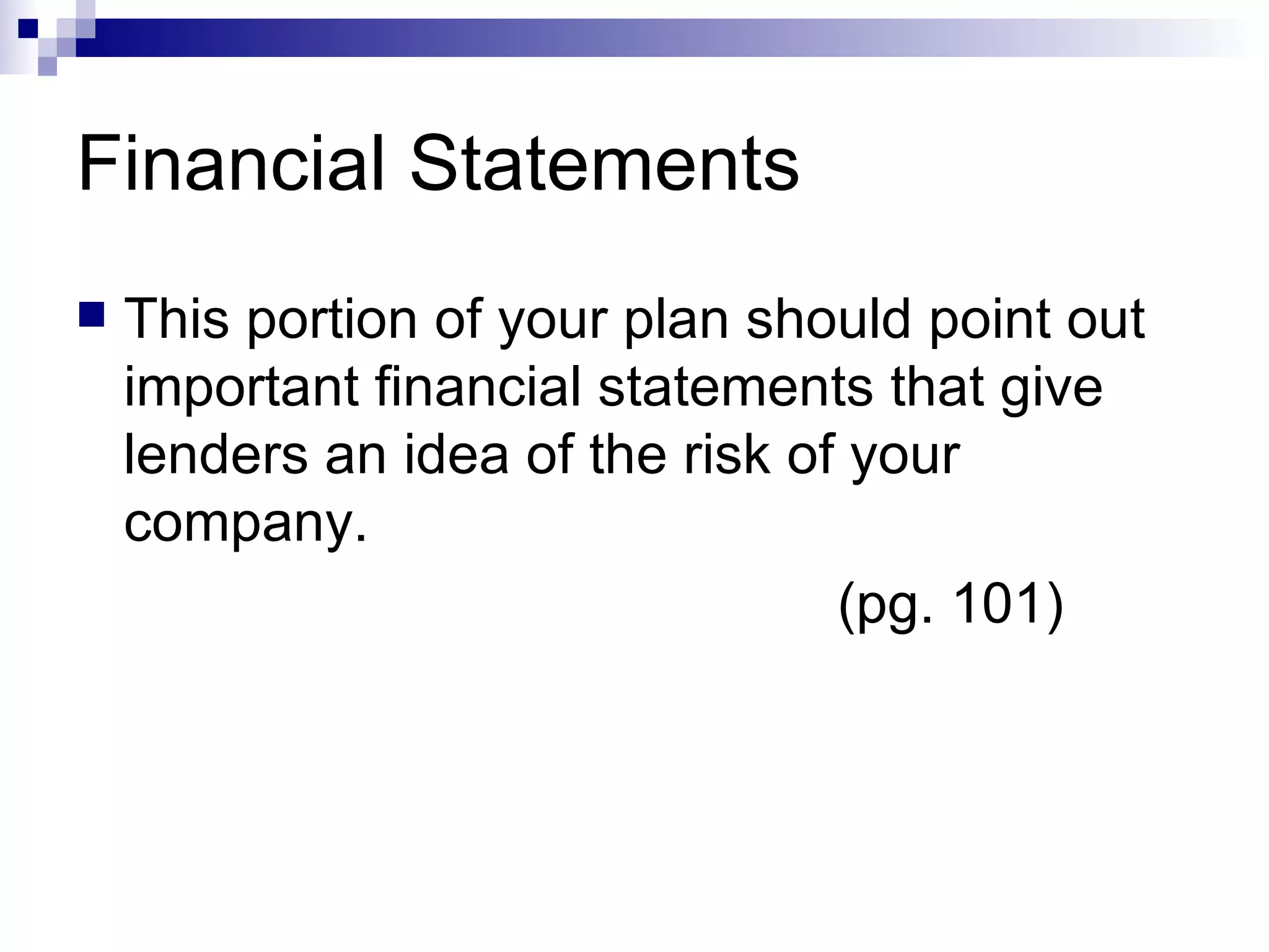 Financial Statements This portion of your plan should point out important financial statements that give lenders an idea of the risk of your company. (pg. 101) 