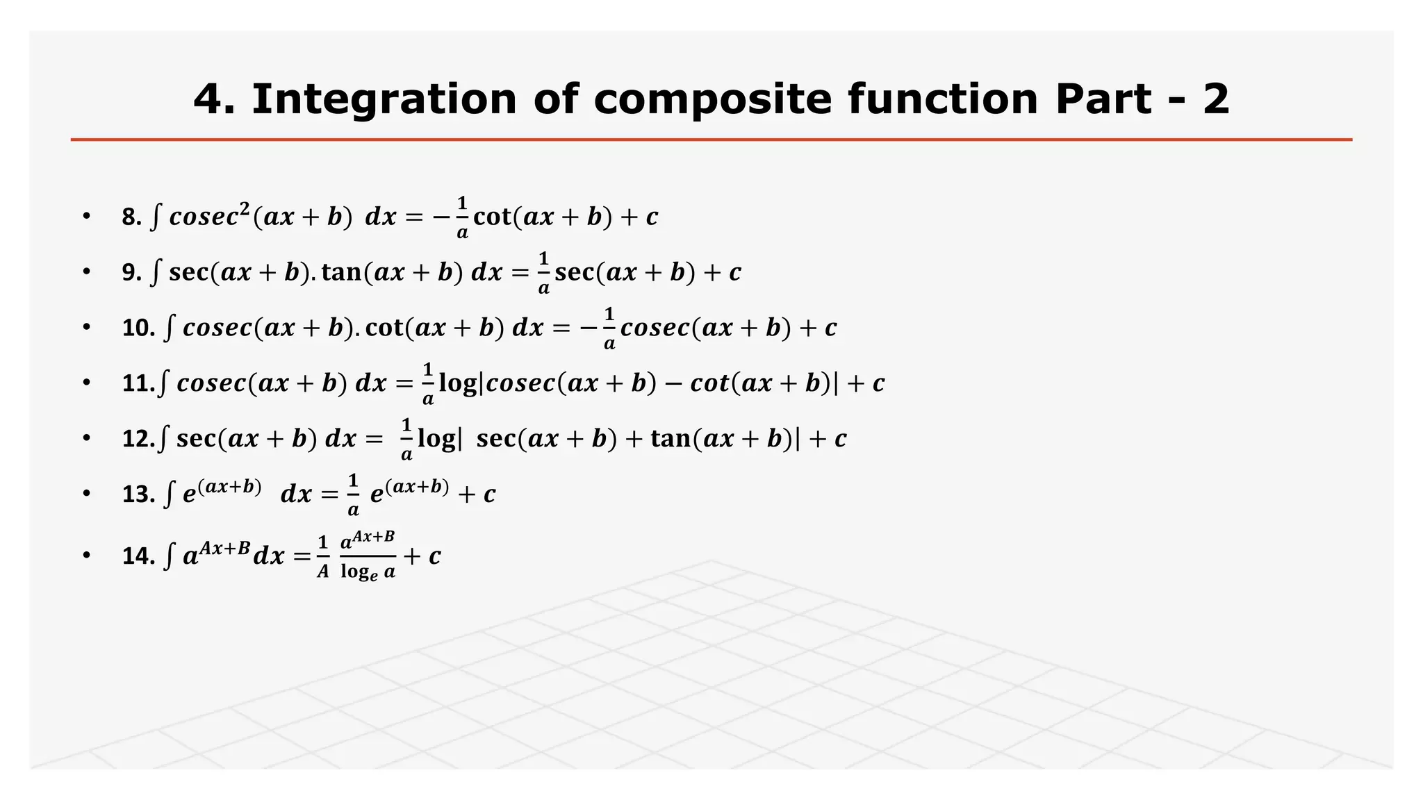 4. Integration of composite function Part - 2
• 8. 𝒄𝒐𝒔𝒆𝒄 𝟐(𝒂𝒙 + 𝒃) 𝒅𝒙 = −
𝟏
𝒂
𝐜𝐨𝐭(𝒂𝒙 + 𝒃) + 𝒄
• 9. 𝐬𝐞𝐜(𝒂𝒙 + 𝒃). 𝐭𝐚𝐧(𝒂𝒙 + 𝒃) 𝒅𝒙 =
𝟏
𝒂
𝐬𝐞𝐜(𝒂𝒙 + 𝒃) + 𝒄
• 10. 𝒄𝒐𝒔𝒆𝒄(𝒂𝒙 + 𝒃). 𝐜𝐨𝐭(𝒂𝒙 + 𝒃) 𝒅𝒙 = −
𝟏
𝒂
𝒄𝒐𝒔𝒆𝒄(𝒂𝒙 + 𝒃) + 𝒄
• 11. 𝒄𝒐𝒔𝒆𝒄(𝒂𝒙 + 𝒃) 𝒅𝒙 =
𝟏
𝒂
𝐥𝐨𝐠 𝒄𝒐𝒔𝒆𝒄 𝒂𝒙 + 𝒃 − 𝒄𝒐𝒕 𝒂𝒙 + 𝒃 + 𝒄
• 12. 𝐬𝐞𝐜(𝒂𝒙 + 𝒃) 𝒅𝒙 =
𝟏
𝒂
𝐥𝐨𝐠 𝐬𝐞𝐜(𝒂𝒙 + 𝒃) + 𝐭𝐚𝐧(𝒂𝒙 + 𝒃) + 𝒄
• 13. 𝒆(𝒂𝒙+𝒃) 𝒅𝒙 =
𝟏
𝒂
𝒆(𝒂𝒙+𝒃) + 𝒄
• 14. 𝒂 𝑨𝒙+𝑩
𝒅𝒙 =
𝟏
𝑨
𝒂 𝑨𝒙+𝑩
𝐥𝐨𝐠 𝒆 𝒂
+ 𝒄
 