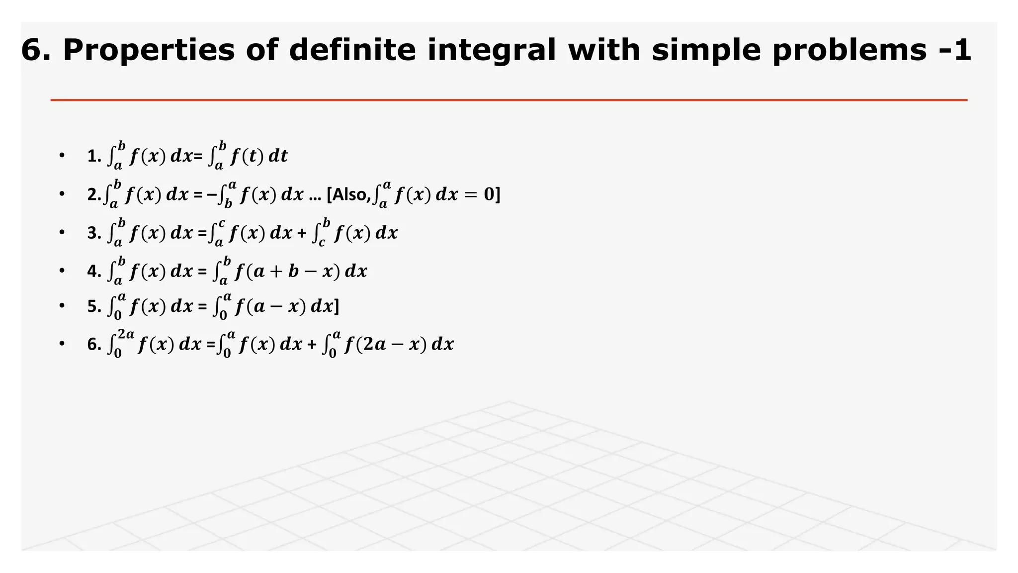 6. Properties of definite integral with simple problems -1
• 1. 𝒂
𝒃
𝒇(𝒙) 𝒅𝒙= 𝒂
𝒃
𝒇(𝒕) 𝒅𝒕
• 2. 𝒂
𝒃
𝒇(𝒙) 𝒅𝒙 = – 𝒃
𝒂
𝒇(𝒙) 𝒅𝒙 … [Also, 𝒂
𝒂
𝒇(𝒙) 𝒅𝒙 = 𝟎]
• 3. 𝒂
𝒃
𝒇(𝒙) 𝒅𝒙 = 𝒂
𝒄
𝒇(𝒙) 𝒅𝒙 + 𝒄
𝒃
𝒇(𝒙) 𝒅𝒙
• 4. 𝒂
𝒃
𝒇(𝒙) 𝒅𝒙 = 𝒂
𝒃
𝒇(𝒂 + 𝒃 − 𝒙) 𝒅𝒙
• 5. 𝟎
𝒂
𝒇(𝒙) 𝒅𝒙 = 𝟎
𝒂
𝒇(𝒂 − 𝒙) 𝒅𝒙]
• 6. 𝟎
𝟐𝒂
𝒇(𝒙) 𝒅𝒙 = 𝟎
𝒂
𝒇(𝒙) 𝒅𝒙 + 𝟎
𝒂
𝒇(𝟐𝒂 − 𝒙) 𝒅𝒙
 