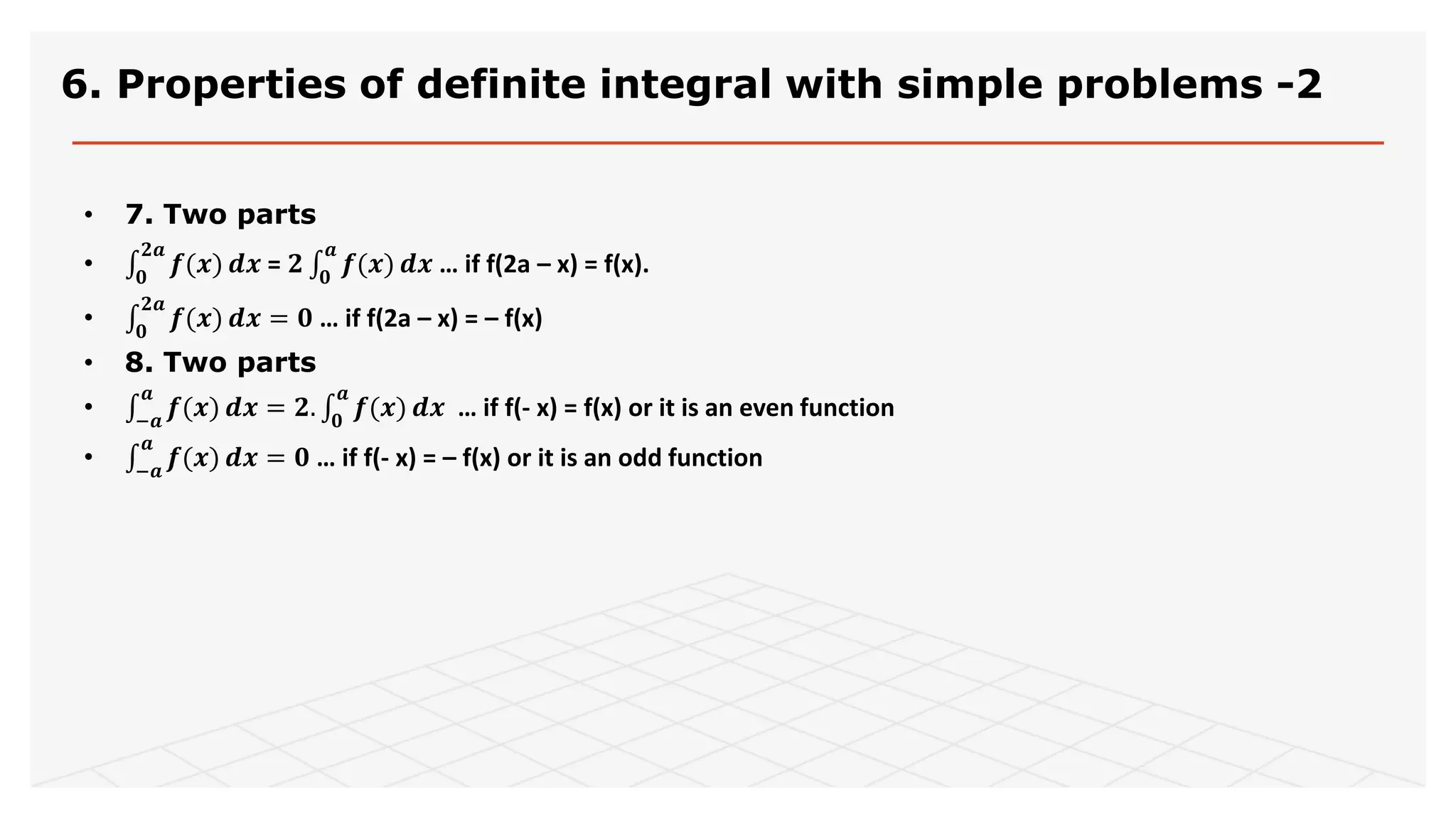 6. Properties of definite integral with simple problems -2
• 7. Two parts
• 𝟎
𝟐𝒂
𝒇(𝒙) 𝒅𝒙 = 𝟐 𝟎
𝒂
𝒇(𝒙) 𝒅𝒙 … if f(2a – x) = f(x).
• 𝟎
𝟐𝒂
𝒇(𝒙) 𝒅𝒙 = 𝟎 … if f(2a – x) = – f(x)
• 8. Two parts
• −𝒂
𝒂
𝒇(𝒙) 𝒅𝒙 = 𝟐. 𝟎
𝒂
𝒇(𝒙) 𝒅𝒙 … if f(- x) = f(x) or it is an even function
• −𝒂
𝒂
𝒇(𝒙) 𝒅𝒙 = 𝟎 … if f(- x) = – f(x) or it is an odd function
 